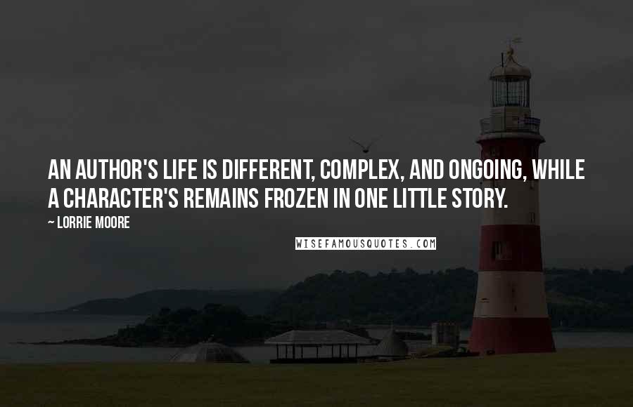 Lorrie Moore Quotes: An author's life is different, complex, and ongoing, while a character's remains frozen in one little story.