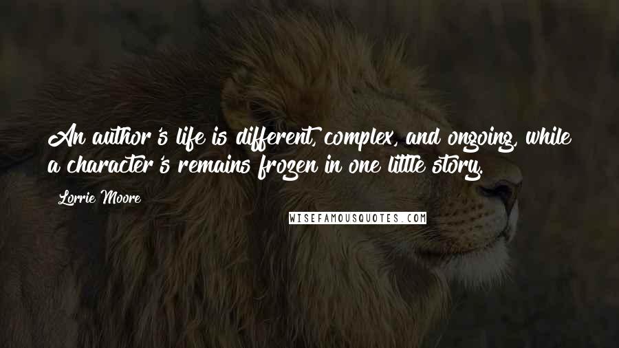 Lorrie Moore Quotes: An author's life is different, complex, and ongoing, while a character's remains frozen in one little story.