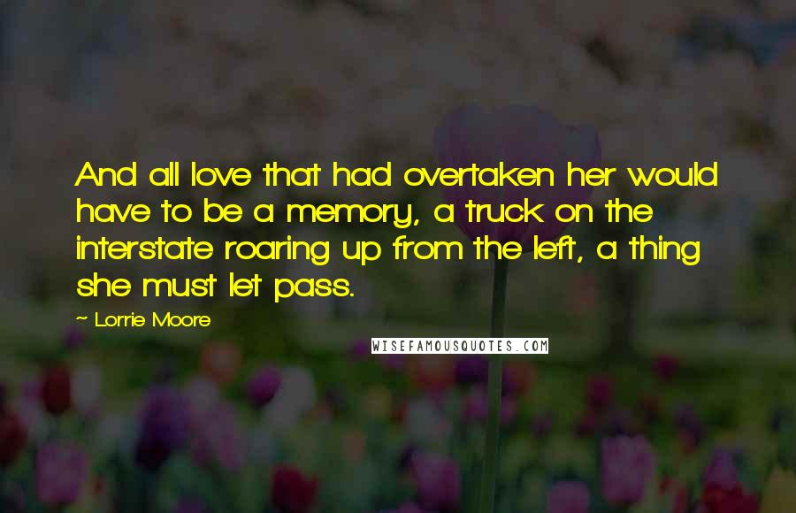 Lorrie Moore Quotes: And all love that had overtaken her would have to be a memory, a truck on the interstate roaring up from the left, a thing she must let pass.