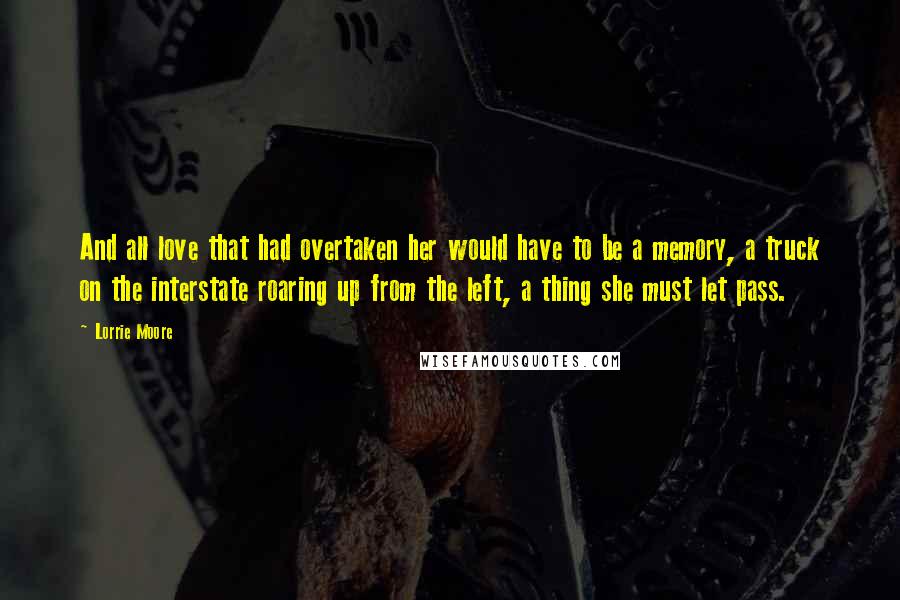 Lorrie Moore Quotes: And all love that had overtaken her would have to be a memory, a truck on the interstate roaring up from the left, a thing she must let pass.