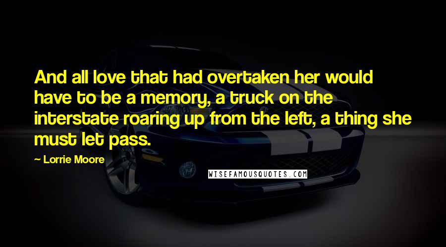 Lorrie Moore Quotes: And all love that had overtaken her would have to be a memory, a truck on the interstate roaring up from the left, a thing she must let pass.