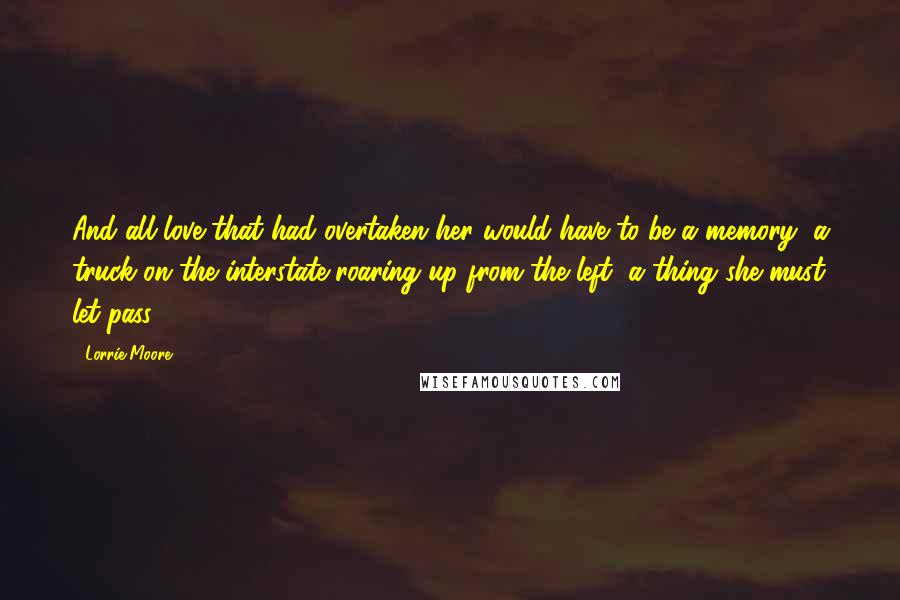 Lorrie Moore Quotes: And all love that had overtaken her would have to be a memory, a truck on the interstate roaring up from the left, a thing she must let pass.