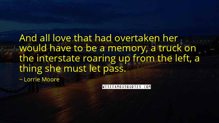 Lorrie Moore Quotes: And all love that had overtaken her would have to be a memory, a truck on the interstate roaring up from the left, a thing she must let pass.