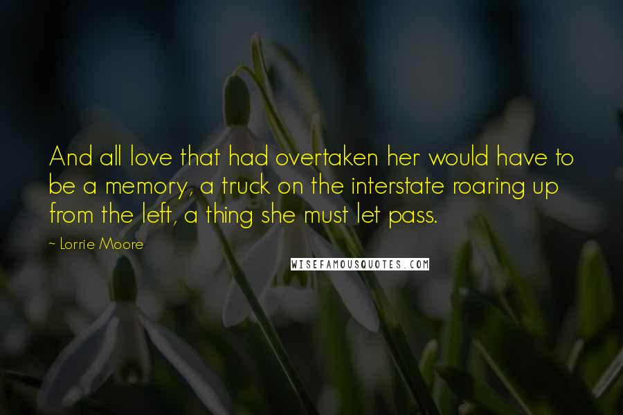 Lorrie Moore Quotes: And all love that had overtaken her would have to be a memory, a truck on the interstate roaring up from the left, a thing she must let pass.