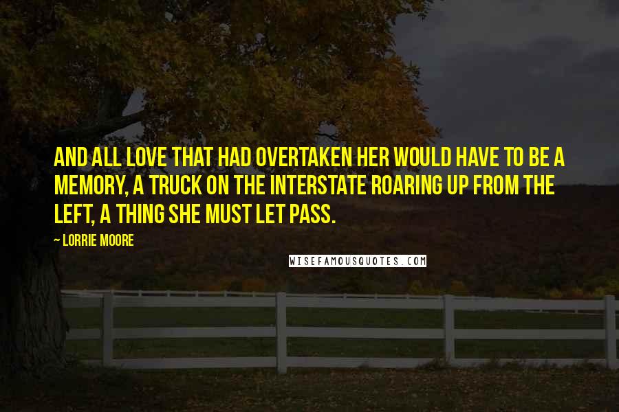 Lorrie Moore Quotes: And all love that had overtaken her would have to be a memory, a truck on the interstate roaring up from the left, a thing she must let pass.