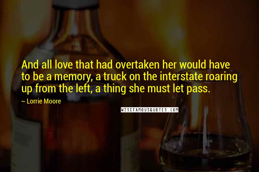 Lorrie Moore Quotes: And all love that had overtaken her would have to be a memory, a truck on the interstate roaring up from the left, a thing she must let pass.