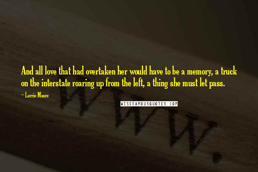 Lorrie Moore Quotes: And all love that had overtaken her would have to be a memory, a truck on the interstate roaring up from the left, a thing she must let pass.