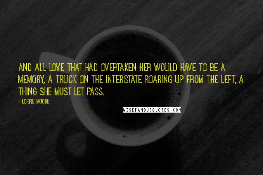 Lorrie Moore Quotes: And all love that had overtaken her would have to be a memory, a truck on the interstate roaring up from the left, a thing she must let pass.
