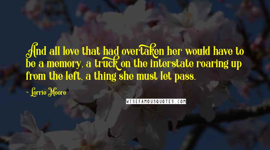 Lorrie Moore Quotes: And all love that had overtaken her would have to be a memory, a truck on the interstate roaring up from the left, a thing she must let pass.
