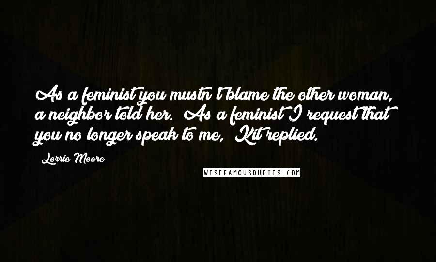 Lorrie Moore Quotes: As a feminist you mustn't blame the other woman," a neighbor told her. "As a feminist I request that you no longer speak to me," Kit replied.)