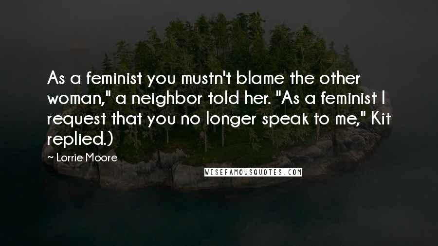 Lorrie Moore Quotes: As a feminist you mustn't blame the other woman," a neighbor told her. "As a feminist I request that you no longer speak to me," Kit replied.)