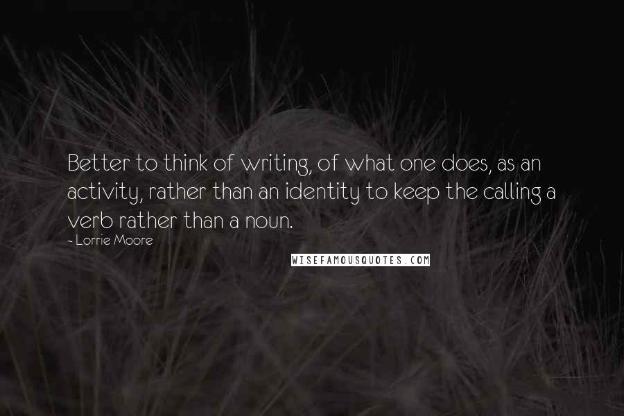 Lorrie Moore Quotes: Better to think of writing, of what one does, as an activity, rather than an identity to keep the calling a verb rather than a noun.
