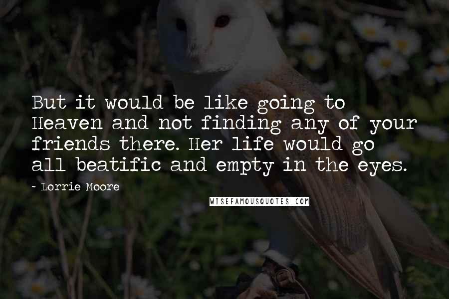 Lorrie Moore Quotes: But it would be like going to Heaven and not finding any of your friends there. Her life would go all beatific and empty in the eyes.