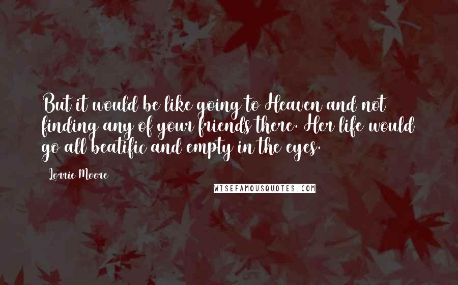 Lorrie Moore Quotes: But it would be like going to Heaven and not finding any of your friends there. Her life would go all beatific and empty in the eyes.