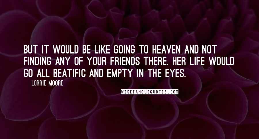 Lorrie Moore Quotes: But it would be like going to Heaven and not finding any of your friends there. Her life would go all beatific and empty in the eyes.