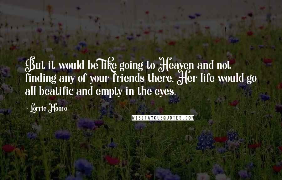 Lorrie Moore Quotes: But it would be like going to Heaven and not finding any of your friends there. Her life would go all beatific and empty in the eyes.