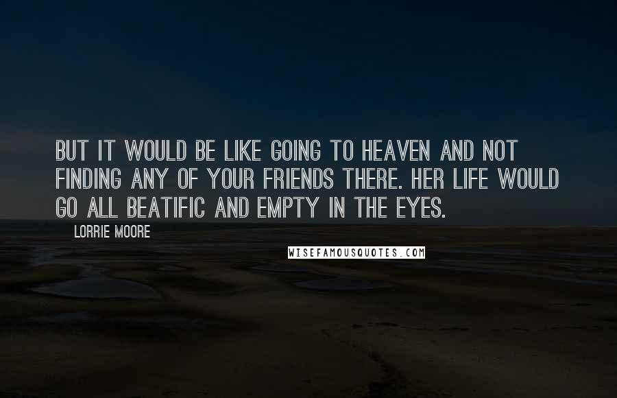 Lorrie Moore Quotes: But it would be like going to Heaven and not finding any of your friends there. Her life would go all beatific and empty in the eyes.