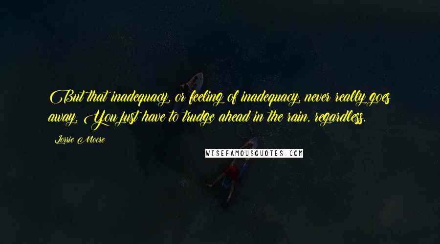 Lorrie Moore Quotes: But that inadequacy, or feeling of inadequacy, never really goes away. You just have to trudge ahead in the rain, regardless.
