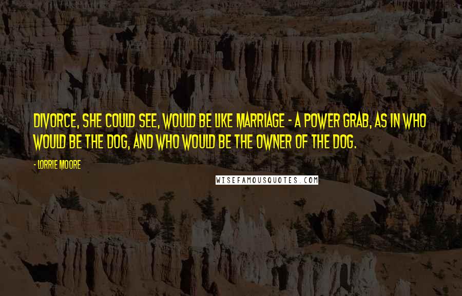 Lorrie Moore Quotes: Divorce, she could see, would be like marriage - a power grab, as in who would be the dog, and who would be the owner of the dog.