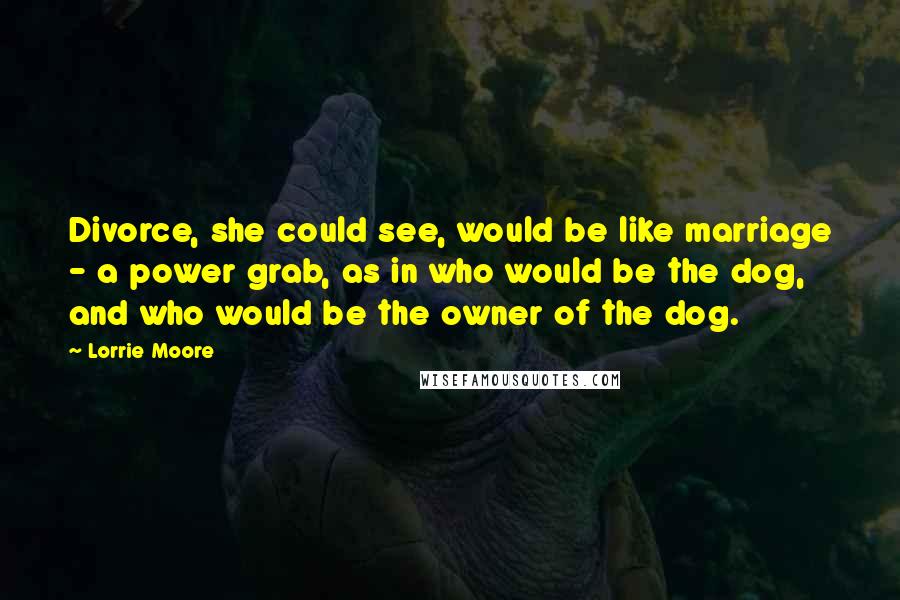 Lorrie Moore Quotes: Divorce, she could see, would be like marriage - a power grab, as in who would be the dog, and who would be the owner of the dog.