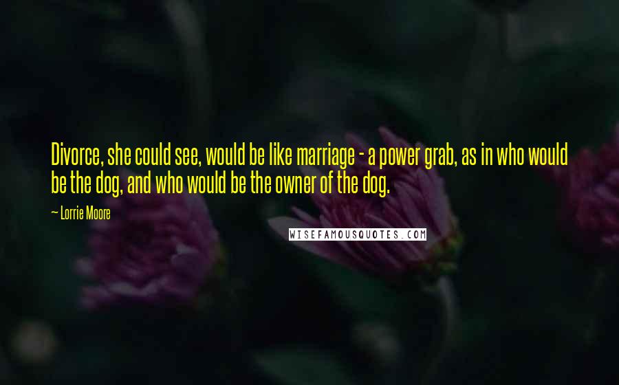 Lorrie Moore Quotes: Divorce, she could see, would be like marriage - a power grab, as in who would be the dog, and who would be the owner of the dog.