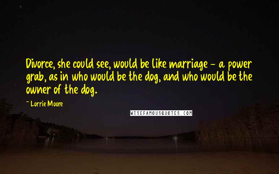 Lorrie Moore Quotes: Divorce, she could see, would be like marriage - a power grab, as in who would be the dog, and who would be the owner of the dog.