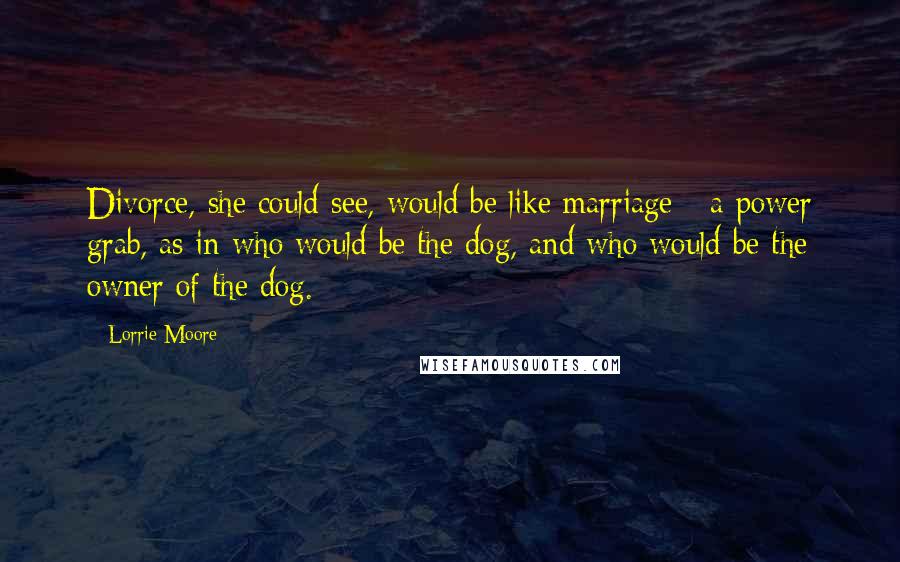 Lorrie Moore Quotes: Divorce, she could see, would be like marriage - a power grab, as in who would be the dog, and who would be the owner of the dog.