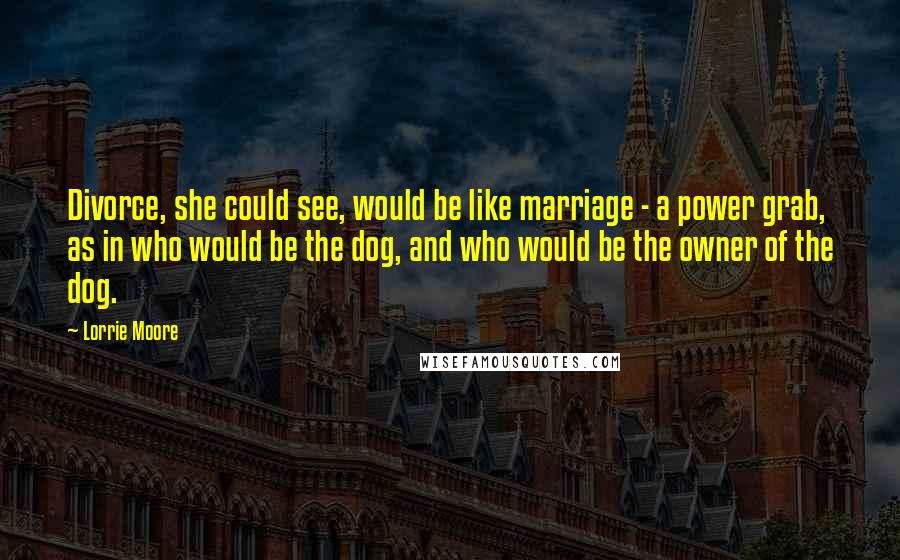 Lorrie Moore Quotes: Divorce, she could see, would be like marriage - a power grab, as in who would be the dog, and who would be the owner of the dog.