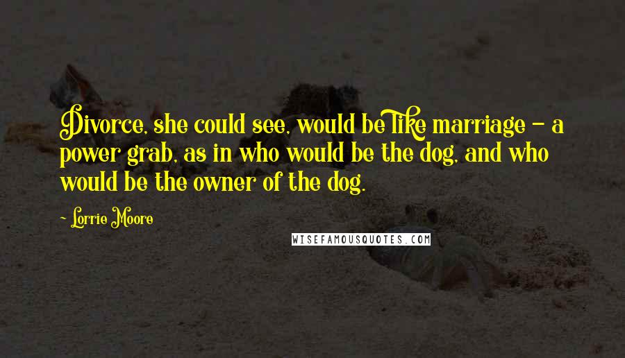 Lorrie Moore Quotes: Divorce, she could see, would be like marriage - a power grab, as in who would be the dog, and who would be the owner of the dog.