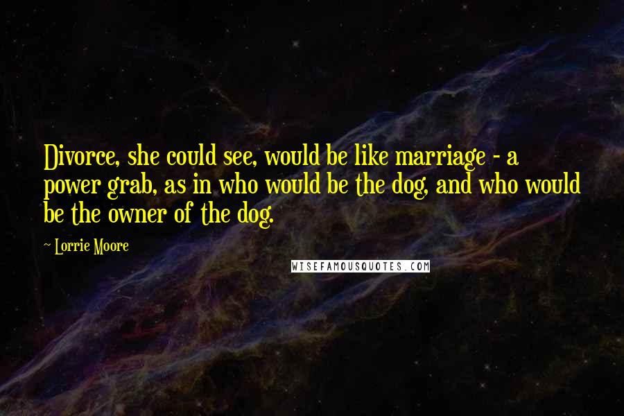 Lorrie Moore Quotes: Divorce, she could see, would be like marriage - a power grab, as in who would be the dog, and who would be the owner of the dog.