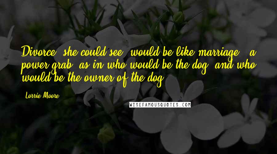 Lorrie Moore Quotes: Divorce, she could see, would be like marriage - a power grab, as in who would be the dog, and who would be the owner of the dog.