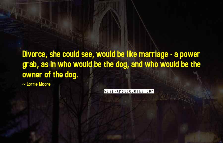 Lorrie Moore Quotes: Divorce, she could see, would be like marriage - a power grab, as in who would be the dog, and who would be the owner of the dog.