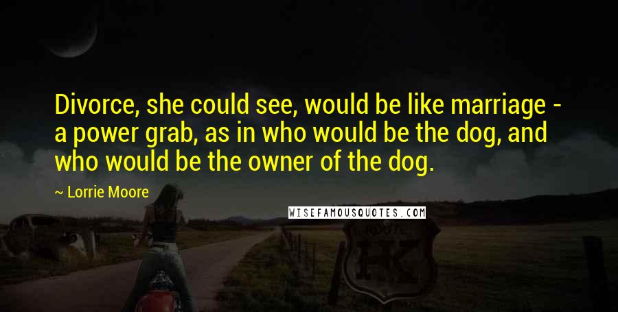 Lorrie Moore Quotes: Divorce, she could see, would be like marriage - a power grab, as in who would be the dog, and who would be the owner of the dog.