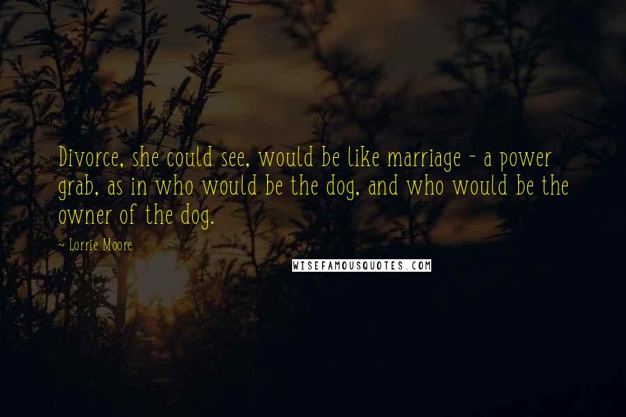 Lorrie Moore Quotes: Divorce, she could see, would be like marriage - a power grab, as in who would be the dog, and who would be the owner of the dog.