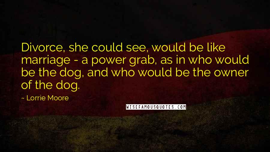 Lorrie Moore Quotes: Divorce, she could see, would be like marriage - a power grab, as in who would be the dog, and who would be the owner of the dog.
