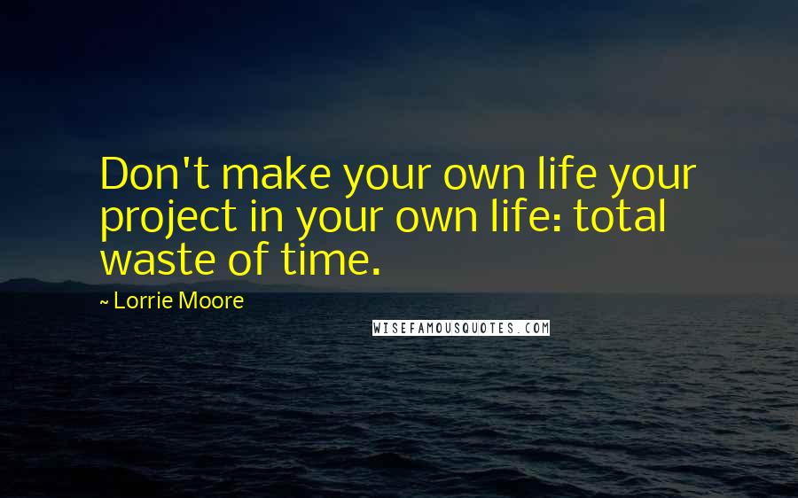 Lorrie Moore Quotes: Don't make your own life your project in your own life: total waste of time.