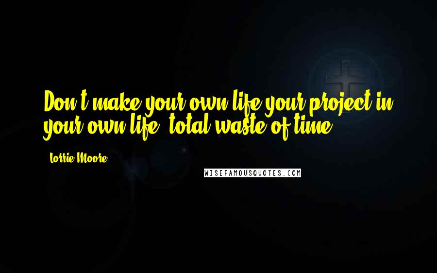 Lorrie Moore Quotes: Don't make your own life your project in your own life: total waste of time.