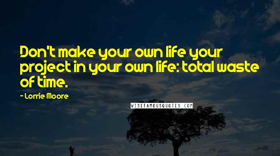 Lorrie Moore Quotes: Don't make your own life your project in your own life: total waste of time.