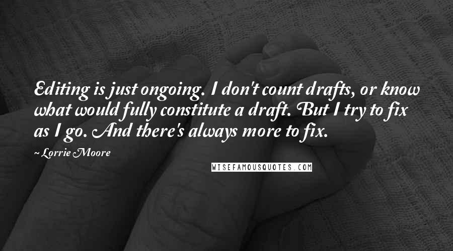 Lorrie Moore Quotes: Editing is just ongoing. I don't count drafts, or know what would fully constitute a draft. But I try to fix as I go. And there's always more to fix.