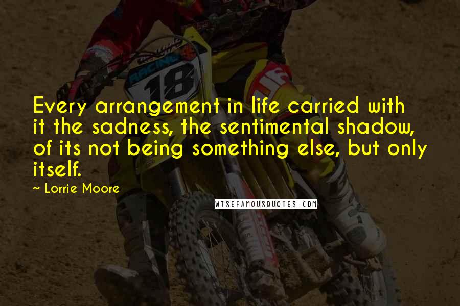 Lorrie Moore Quotes: Every arrangement in life carried with it the sadness, the sentimental shadow, of its not being something else, but only itself.