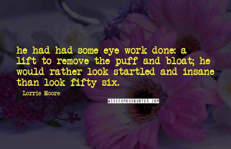 Lorrie Moore Quotes: he had had some eye work done: a lift to remove the puff and bloat; he would rather look startled and insane than look fifty-six.