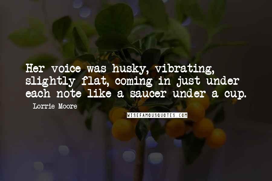 Lorrie Moore Quotes: Her voice was husky, vibrating, slightly flat, coming in just under each note like a saucer under a cup.