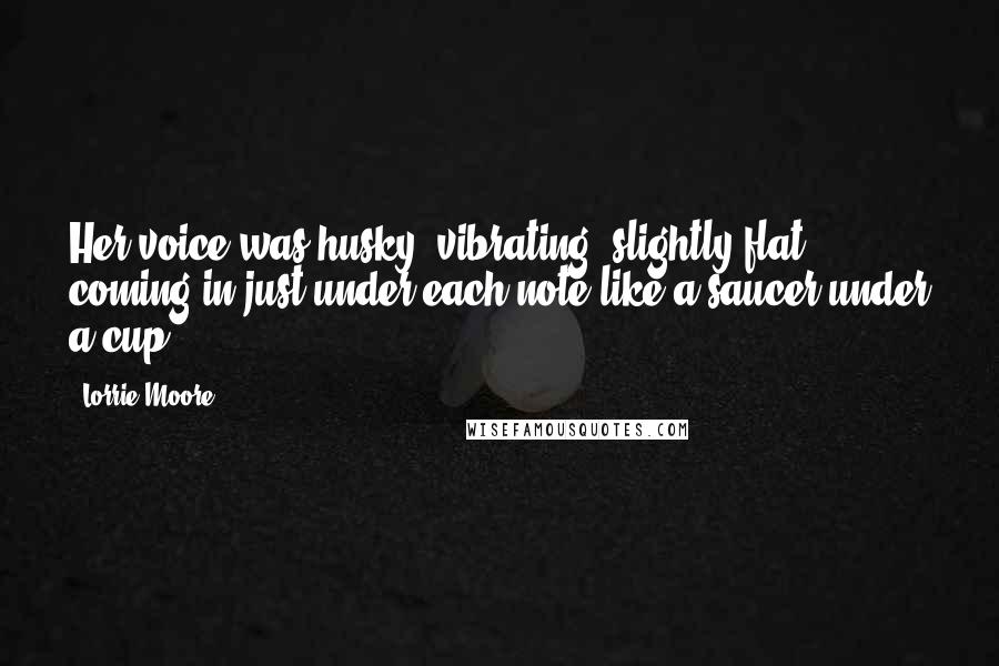 Lorrie Moore Quotes: Her voice was husky, vibrating, slightly flat, coming in just under each note like a saucer under a cup.