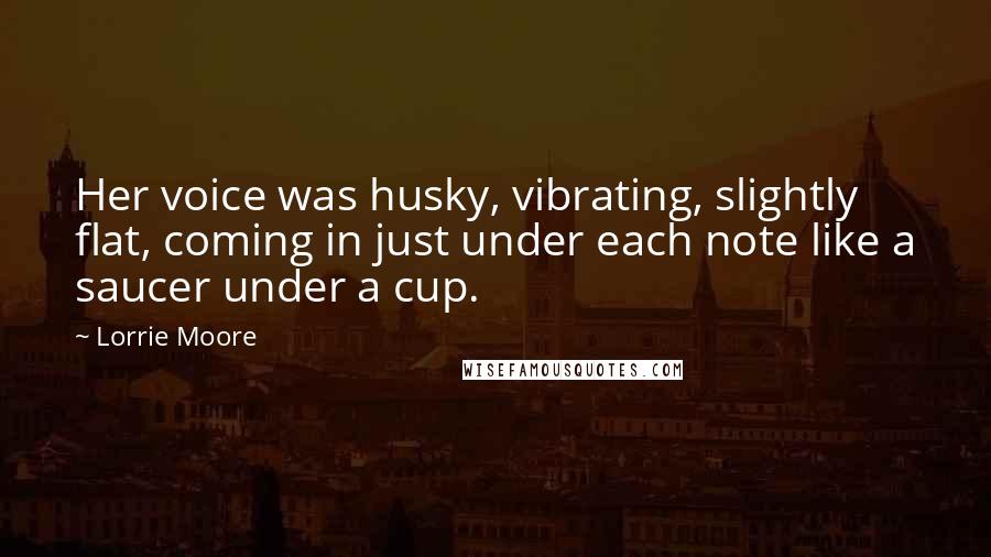 Lorrie Moore Quotes: Her voice was husky, vibrating, slightly flat, coming in just under each note like a saucer under a cup.