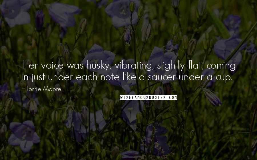 Lorrie Moore Quotes: Her voice was husky, vibrating, slightly flat, coming in just under each note like a saucer under a cup.