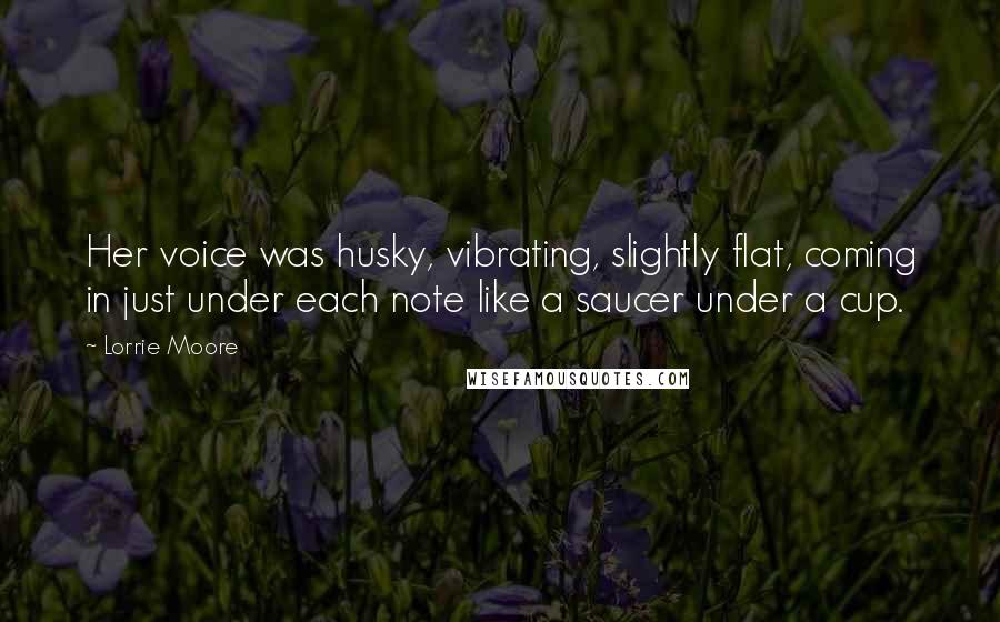 Lorrie Moore Quotes: Her voice was husky, vibrating, slightly flat, coming in just under each note like a saucer under a cup.