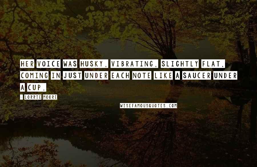 Lorrie Moore Quotes: Her voice was husky, vibrating, slightly flat, coming in just under each note like a saucer under a cup.