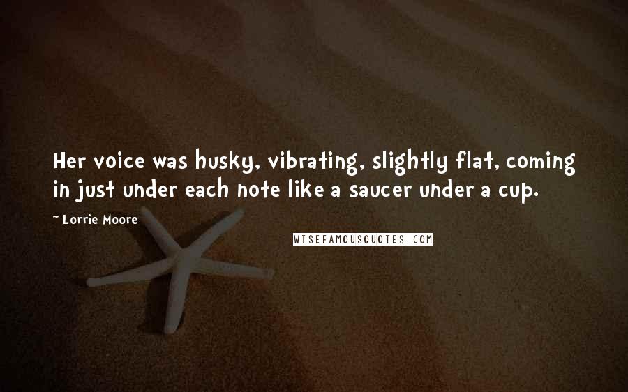 Lorrie Moore Quotes: Her voice was husky, vibrating, slightly flat, coming in just under each note like a saucer under a cup.