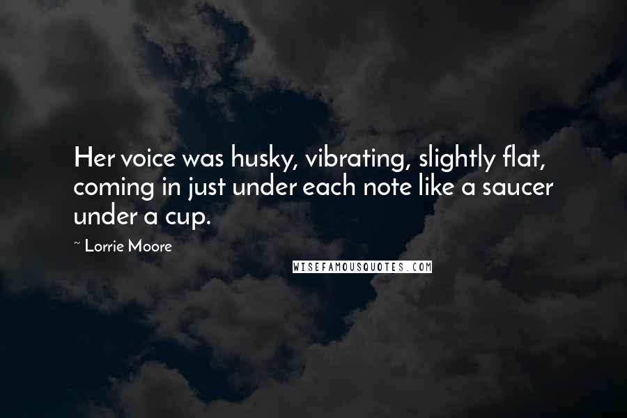 Lorrie Moore Quotes: Her voice was husky, vibrating, slightly flat, coming in just under each note like a saucer under a cup.