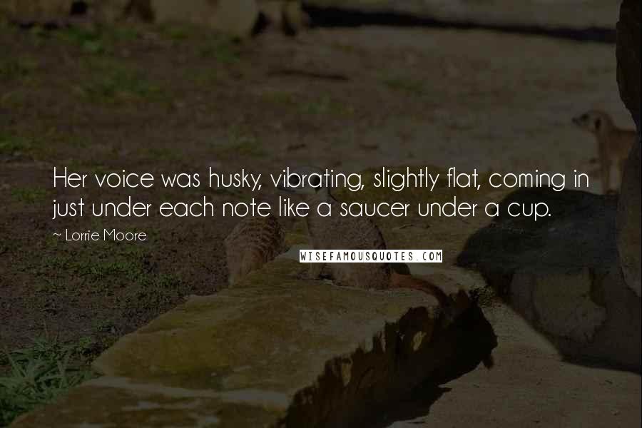 Lorrie Moore Quotes: Her voice was husky, vibrating, slightly flat, coming in just under each note like a saucer under a cup.